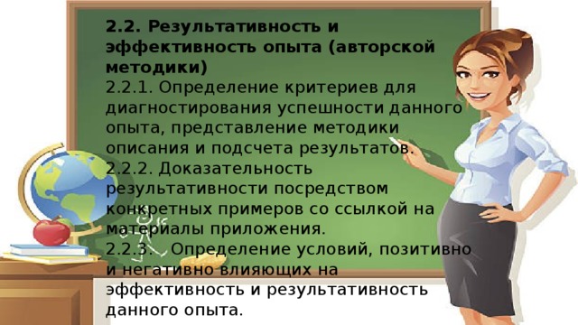 2.2. Результативность и эффективность опыта (авторской методики) 2.2.1. Определение критериев для диагностирования успешности данного опыта, представление методики описания и подсчета результатов. 2.2.2. Доказательность результативности посредством конкретных примеров со ссылкой на материалы приложения. 2.2.3.  Определение условий, позитивно и негативно влияющих на эффективность и результативность данного опыта. 