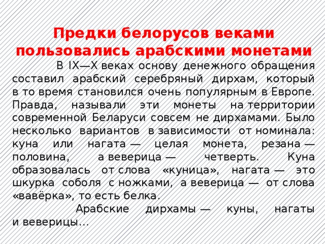Предки белорусов веками пользовались арабскими монетами  В IX—X веках основу денежного обращения составил арабский серебряный дирхам, который в то время становился очень популярным в Европе. Правда, называли эти монеты на территории современной Беларуси совсем не дирхамами. Было несколько вариантов в зависимости от номинала: куна или нагата — целая монета, резана — половина, а веверица — четверть. Куна образовалась от слова «куница», нагата — это шкурка соболя с ножками, а веверица — от слова «вавёрка», то есть белка.  Арабские дирхамы — куны, нагаты и веверицы… 