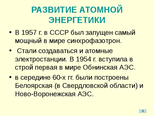 РАЗВИТИЕ АТОМНОЙ ЭНЕРГЕТИКИ В 1957 г. в СССР был запущен самый мощный в мире синхрофазотрон.  Стали создаваться и атомные электростанции.  В 1954 г. вступила в строй первая в мире Обнинская АЭС. в середине 60-х гг. были построены Белоярская (в Свердловской области) и Ново-Воронежская АЭС. 