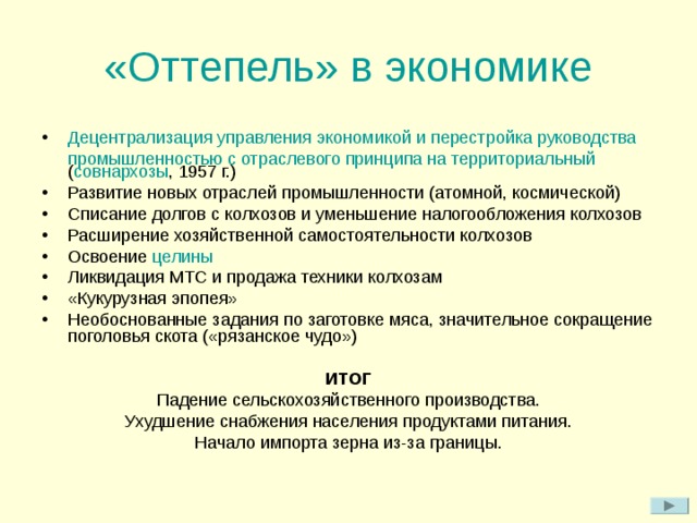 «Оттепель» в экономике Децентрализация управления экономикой и перестройка руководства промышленностью с отраслевого принципа на территориальный ( совнархозы , 1957 г.) Развитие новых отраслей промышленности (атомной, космической) Списание долгов с колхозов и уменьшение налогообложения колхозов Расширение хозяйственной самостоятельности колхозов Освоение целины Ликвидация МТС и продажа техники колхозам «Кукурузная эпопея» Необоснованные задания по заготовке мяса, значительное сокращение поголовья скота («рязанское чудо»)  ИТОГ Падение сельскохозяйственного производства. Ухудшение снабжения населения продуктами питания. Начало импорта зерна из-за границы. 