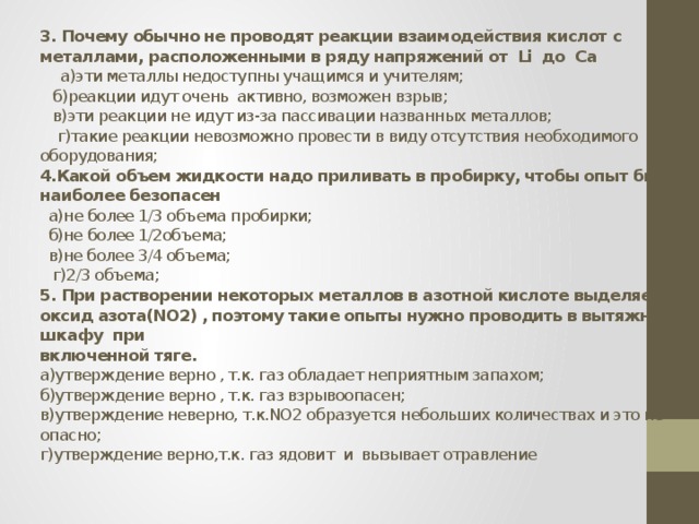 3. Почему обычно не проводят реакции взаимодействия кислот с металлами, расположенными в ряду напряжений от Li до Ca   а)эти металлы недоступны учащимся и учителям;  б)реакции идут очень активно, возможен взрыв;  в)эти реакции не идут из-за пассивации названных металлов;  г)такие реакции невозможно провести в виду отсутствия необходимого оборудования;  4.Какой объем жидкости надо приливать в пробирку, чтобы опыт был наиболее безопасен  а)не более 1/3 объема пробирки;  б)не более 1/2объема;  в)не более 3/4 объема;  г)2/3 объема;  5. При растворении некоторых металлов в азотной кислоте выделяется оксид азота(NO2) , поэтому такие опыты нужно проводить в вытяжном шкафу при  включенной тяге.  а)утверждение верно , т.к. газ обладает неприятным запахом;  б)утверждение верно , т.к. газ взрывоопасен;  в)утверждение неверно, т.к.NO2 образуется небольших количествах и это не опасно;  г)утверждение верно,т.к. газ ядовит и вызывает отравление    
