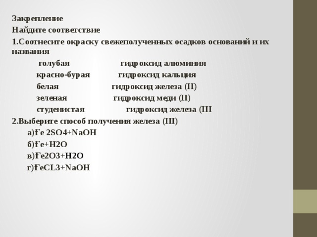 Закрепление Найдите соответствие 1.Соотнесите окраску свежеполученных осадков оснований и их названия  голубая гидроксид алюминия  красно-бурая гидроксид кальция  белая гидроксид железа (II)  зеленая гидроксид меди (II)  cтуденистая гидроксид железа (III 2.Выберите способ получения железа (III)  a)Ғе 2SO4+NaOH  б)Ғе+H2O  в)Ғе2O3+ H2O  г)ҒеCL3+NaOH    