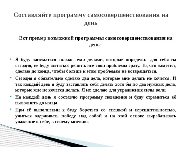 Составляйте программу самосовершенствования на день  Вот пример возможной программы самосовершенствования на день: Я буду заниматься только теми делами, которые определил для себя на сегодня, не буду пытаться решить все свои проблемы сразу. То, что наметил, сделаю до конца, чтобы больше к этим проблемам не возвращаться. Сегодня я обязательно сделаю два дела, которые мне делать не хочется. И так каждый день я буду заставлять себя делать хотя бы по два нужных дела, которые мне не хочется делать. Я их сделаю для упражнения силы воли. На каждый день я составлю программу поведения и буду стремиться её выполнить до конца. При её выполнении я буду бороться со спешкой и нерешительностью, учиться одерживать победу над собой и на этой основе вырабатывать уважение к себе, к своему мнению. 