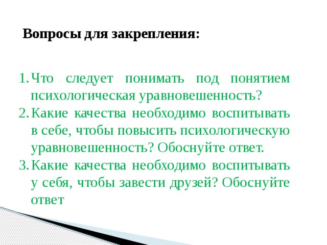 Вопросы для закрепления: Что следует понимать под понятием психологическая уравновешенность? Какие качества необходимо воспитывать в себе, чтобы повысить психологическую уравновешенность? Обоснуйте ответ. Какие качества необходимо воспитывать у себя, чтобы завести друзей? Обоснуйте ответ 