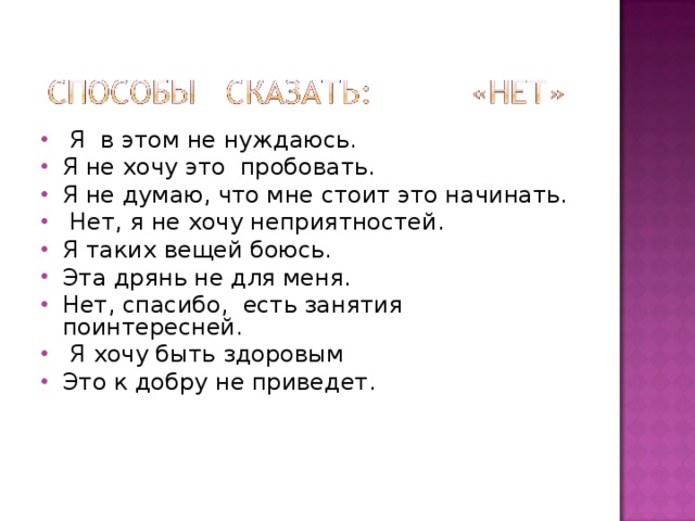  Я в этом не нуждаюсь. Я не хочу это пробовать. Я не думаю, что мне стоит это начинать.  Нет, я не хочу неприятностей. Я таких вещей боюсь. Эта дрянь не для меня. Нет, спасибо, есть занятия поинтересней.   Я хочу быть здоровым Это к добру не приведет.  