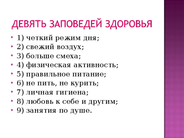 1) четкий режим дня; 2) свежий воздух; 3) больше смеха; 4) физическая активность; 5) правильное питание; 6) не пить, не курить; 7) личная гигиена; 8) любовь к себе и другим; 9) занятия по душе. 