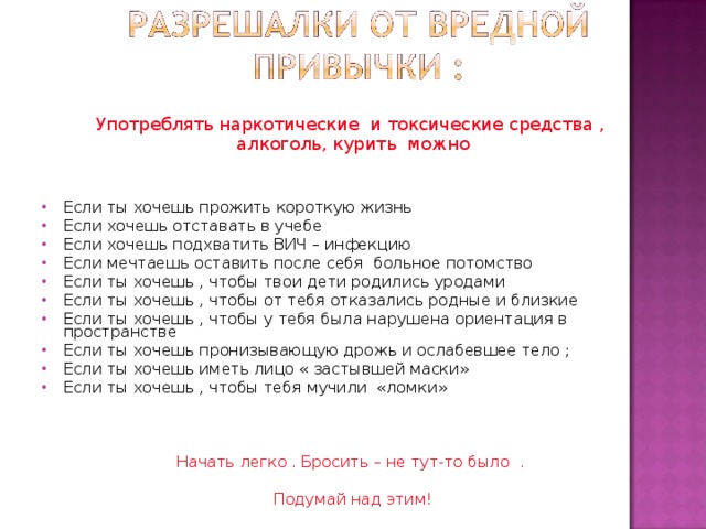 Употреблять наркотические и токсические средства , алкоголь, курить можно Если ты хочешь прожить короткую жизнь Если хочешь отставать в учебе Если хочешь подхватить ВИЧ – инфекцию Если мечтаешь оставить после себя больное потомство Если ты хочешь , чтобы твои дети родились уродами Если ты хочешь , чтобы от тебя отказались родные и близкие Если ты хочешь , чтобы у тебя была нарушена ориентация в пространстве Если ты хочешь пронизывающую дрожь и ослабевшее тело ; Если ты хочешь иметь лицо « застывшей маски» Если ты хочешь , чтобы тебя мучили «ломки» Начать легко . Бросить – не тут-то было . Подумай над этим! 