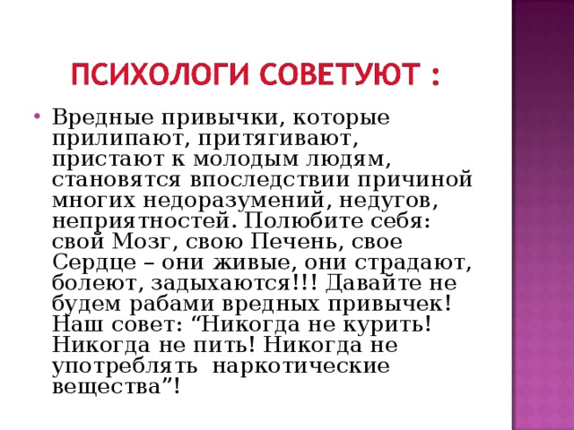 Вредные привычки, которые прилипают, притягивают, пристают к молодым людям, становятся впоследствии причиной многих недоразумений, недугов, неприятностей. Полюбите себя: свой Мозг, свою Печень, свое Сердце – они живые, они страдают, болеют, задыхаются!!! Давайте не будем рабами вредных привычек!  Наш совет: “Никогда не курить! Никогда не пить! Никогда не употреблять наркотические вещества”! 