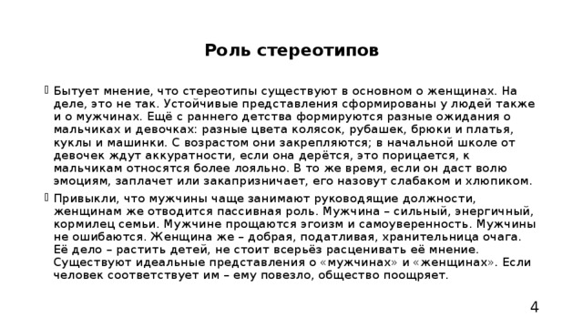 Роль стереотипов Бытует мнение, что стереотипы существуют в основном о женщинах. На деле, это не так. Устойчивые представления сформированы у людей также и о мужчинах. Ещё с раннего детства формируются разные ожидания о мальчиках и девочках: разные цвета колясок, рубашек, брюки и платья, куклы и машинки. С возрастом они закрепляются; в начальной школе от девочек ждут аккуратности, если она дерётся, это порицается, к мальчикам относятся более лояльно. В то же время, если он даст волю эмоциям, заплачет или закапризничает, его назовут слабаком и хлюпиком. Привыкли, что мужчины чаще занимают руководящие должности, женщинам же отводится пассивная роль. Мужчина – сильный, энергичный, кормилец семьи. Мужчине прощаются эгоизм и самоуверенность. Мужчины не ошибаются. Женщина же – добрая, податливая, хранительница очага. Её дело – растить детей, не стоит всерьёз расценивать её мнение. Существуют идеальные представления о «мужчинах» и «женщинах». Если человек соответствует им – ему повезло, общество поощряет. 4 