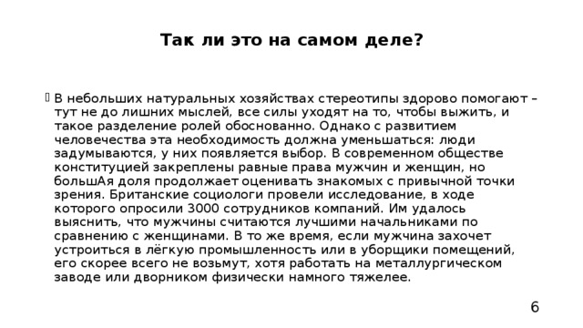 Так ли это на самом деле?   В небольших натуральных хозяйствах стереотипы здорово помогают – тут не до лишних мыслей, все силы уходят на то, чтобы выжить, и такое разделение ролей обоснованно. Однако с развитием человечества эта необходимость должна уменьшаться: люди задумываются, у них появляется выбор. В современном обществе конституцией закреплены равные права мужчин и женщин, но большАя доля продолжает оценивать знакомых с привычной точки зрения. Британские социологи провели исследование, в ходе которого опросили 3000 сотрудников компаний. Им удалось выяснить, что мужчины считаются лучшими начальниками по сравнению с женщинами. В то же время, если мужчина захочет устроиться в лёгкую промышленность или в уборщики помещений, его скорее всего не возьмут, хотя работать на металлургическом заводе или дворником физически намного тяжелее. 6 