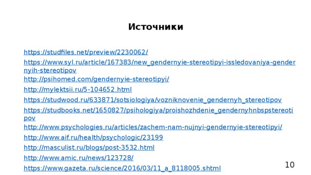 Источники https://studfiles.net/preview/2230062/ https://www.syl.ru/article/167383/new_gendernyie-stereotipyi-issledovaniya-gendernyih-stereotipov http://psihomed.com/gendernyie-stereotipyi/ http://mylektsii.ru/5-104652.html https://studwood.ru/633871/sotsiologiya/vozniknovenie_gendernyh_stereotipov https://studbooks.net/1650827/psihologiya/proishozhdenie_gendernyhnbspstereotipov http://www.psychologies.ru/articles/zachem-nam-nujnyi-gendernyie-stereotipyi/ http://www.aif.ru/health/psychologic/23199 http://masculist.ru/blogs/post-3532.html http://www.amic.ru/news/123728/ https://www.gazeta.ru/science/2016/03/11_a_8118005.shtml https://devochki.guru/slovarik/chto-takoe-feminizm-feministskoe-dvizhenie-i-ego-ideologiya.html 10 