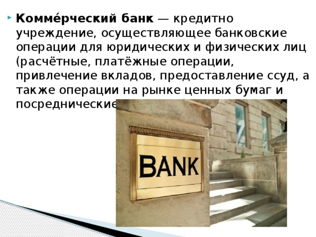 Комме́рческий банк  — кредитно учреждение, осуществляющее банковские операции для юридических и физических лиц (расчётные, платёжные операции, привлечение вкладов, предоставление ссуд, а также операции на рынке ценных бумаг и посреднические операции). 