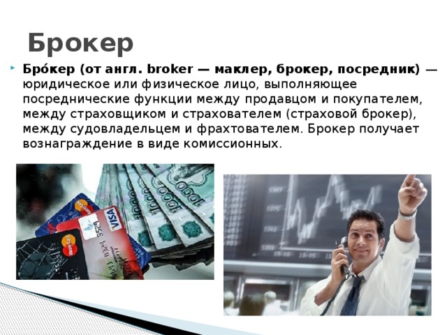 Брокер Бро́кер (от англ. broker — маклер, брокер, посредник) — юридическое или физическое лицо, выполняющее посреднические функции между продавцом и покупателем, между страховщиком и страхователем (страховой брокер), между судовладельцем и фрахтователем. Брокер получает вознаграждение в виде комиссионных. 