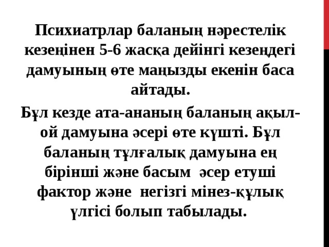 Психиатрлар баланың нәрестелік кезеңінен 5-6 жасқа дейінгі кезеңдегі дамуының өте маңызды екенін баса айтады. Бұл кезде ата-ананың баланың ақыл-ой дамуына әсері өте күшті. Бұл баланың тұлғалық дамуына ең бірінші және басым әсер етуші фактор және негізгі мінез-құлық үлгісі болып табылады. 