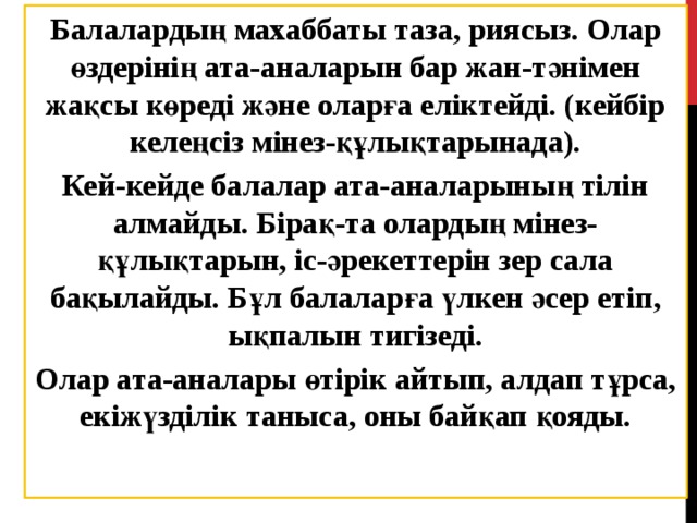 Балалардың махаббаты таза, риясыз. Олар өздерінің ата-аналарын бар жан-тәнімен жақсы көреді және оларға еліктейді. (кейбір келеңсіз мінез-құлықтарынада). Кей-кейде балалар ата-аналарының тілін алмайды. Бірақ-та олардың мінез-құлықтарын, іс-әрекеттерін зер сала бақылайды. Бұл балаларға үлкен әсер етіп, ықпалын тигізеді. Олар ата-аналары өтірік айтып, алдап тұрса, екіжүзділік таныса, оны байқап қояды. 