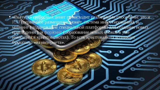 «Выпуск» цифровых денег происходит различными способами: это и ICO (первичное размещение монет, система инвестирования), и майнинг (поддержание специальной платформы для создания новых криптоденег), и форжинг (образование новых блоков в уже имеющихся криптовалютах). То есть криптовалюта возникает буквально «из интернета». 