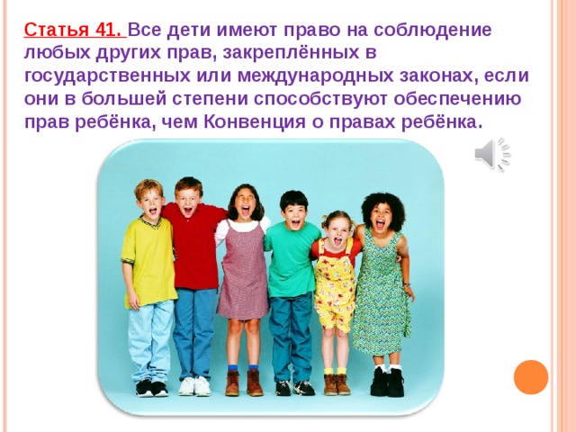 Статья 41. Все дети имеют право на соблюдение любых других прав, закреплённых в государственных или международных законах, если они в большей степени способствуют обеспечению прав ребёнка, чем Конвенция о правах ребёнка. 