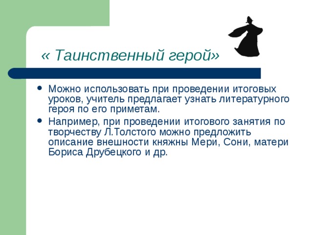 « Таинственный герой» Можно использовать при проведении итоговых уроков, учитель предлагает узнать литературного героя по его приметам. Например, при проведении итогового занятия по творчеству Л.Толстого можно предложить описание внешности княжны Мери, Сони, матери Бориса Друбецкого и др. 