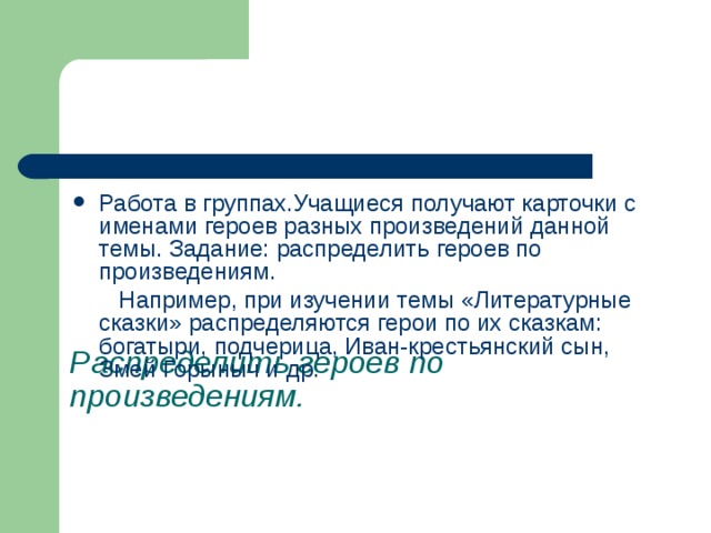        Распределить героев по произведениям. Работа в группах.Учащиеся получают карточки с именами героев разных произведений данной темы. Задание: распределить героев по произведениям.  Например, при изучении темы «Литературные сказки» распределяются герои по их сказкам: богатыри, подчерица, Иван-крестьянский сын, Змей Горыныч и др. 