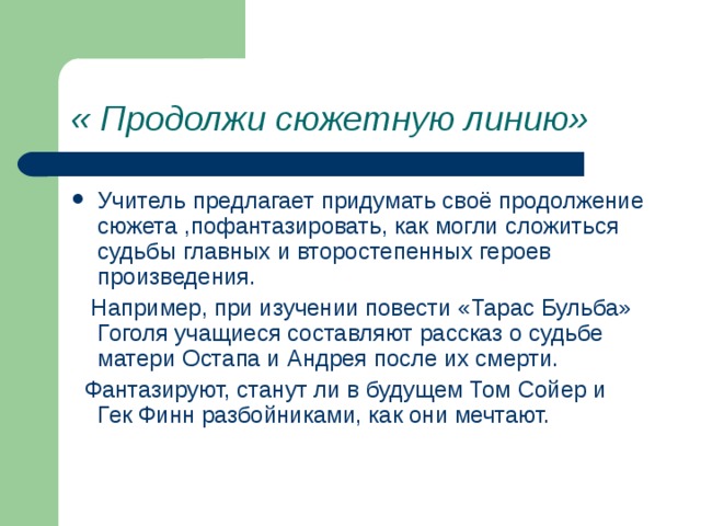 « Продолжи сюжетную линию» Учитель предлагает придумать своё продолжение сюжета ,пофантазировать, как могли сложиться судьбы главных и второстепенных героев произведения.  Например, при изучении повести «Тарас Бульба» Гоголя учащиеся составляют рассказ о судьбе матери Остапа и Андрея после их смерти.  Фантазируют, станут ли в будущем Том Сойер и Гек Финн разбойниками, как они мечтают. 