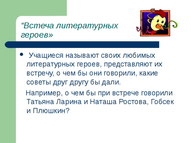 “ Встеча литературных героев»  Учащиеся называют своих любимых литературных героев, представляют их встречу, о чем бы они говорили, какие советы друг другу бы дали.  Например, о чем бы при встрече говорили Татьяна Ларина и Наташа Ростова, Гобсек и Плюшкин? 