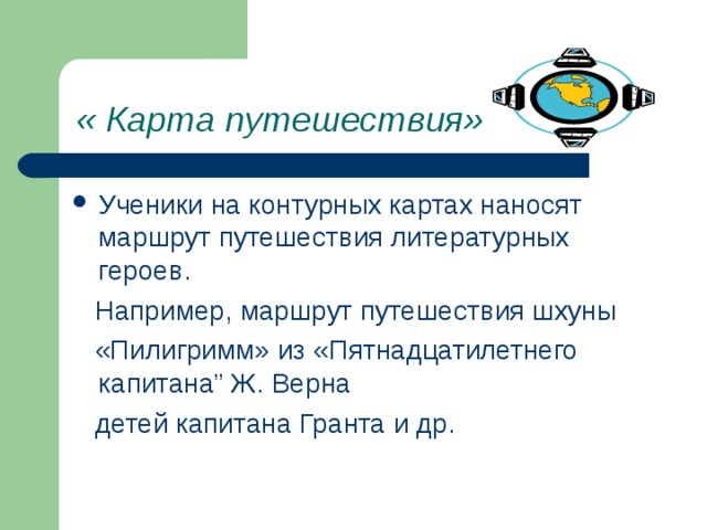 « Карта путешествия» Ученики на контурных картах наносят маршрут путешествия литературных героев.  Например, маршрут путешествия шхуны  «Пилигримм» из «Пятнадцатилетнего капитана” Ж. Верна  детей капитана Гранта и др. 