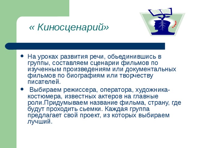 « Киносценарий»    На уроках развития речи, обьединившись в группы, составляем сценарии фильмов по изученным произведениям или документальных фильмов по биографиям или творчеству писателей.  Выбираем режиссера, оператора, художника-костюмера, известных актеров на главные роли.Придумываем название фильма, страну, где будут проходить сьемки. Каждая группа предлагает свой проект, из которых выбираем лучший. 