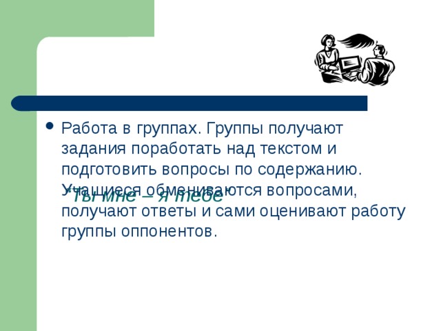       “ Ты мне – я тебе” Работа в группах. Группы получают задания поработать над текстом и подготовить вопросы по содержанию. Учащиеся обмениваются вопросами, получают ответы и сами оценивают работу группы оппонентов. 