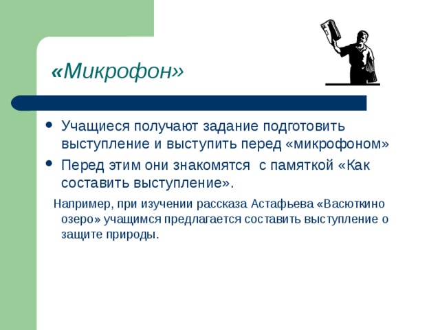 « Микрофон» Учащиеся получают задание подготовить выступление и выступить перед «микрофоном» Перед этим они знакомятся с памяткой «Как составить выступление».  Например, при изучении рассказа Астафьева «Васюткино озеро» учащимся предлагается составить выступление о защите природы. 