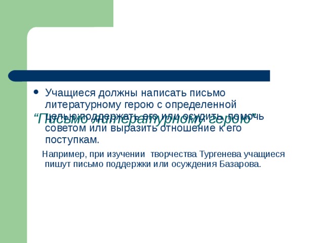      “ Письмо литературному герою” Учащиеся должны написать письмо литературному герою с определенной целью:поддержать его или осудить, помочь советом или выразить отношение к его поступкам.  Например, при изучении творчества Тургенева учащиеся пишут письмо поддержки или осуждения Базарова. 