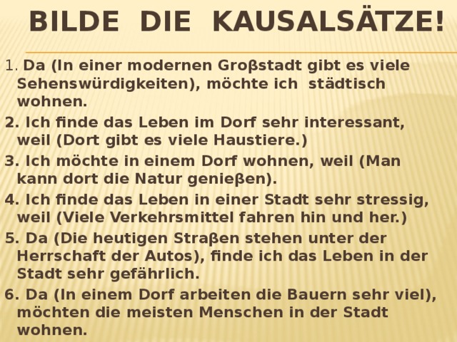 Bilde die Kausalsätze! 1. Da (In einer modernen Groβstadt gibt es viele Sehenswürdigkeiten), möchte ich städtisch wohnen. 2. Ich finde das Leben im Dorf sehr interessant, weil (Dort gibt es viele Haustiere.) 3. Ich möchte in einem Dorf wohnen, weil (Man kann dort die Natur genieβen). 4. Ich finde das Leben in einer Stadt sehr stressig, weil (Viele Verkehrsmittel fahren hin und her.) 5. Da (Die heutigen Straβen stehen unter der Herrschaft der Autos), finde ich das Leben in der Stadt sehr gefährlich. 6. Da (In einem Dorf arbeiten die Bauern sehr viel), möchten die meisten Menschen in der Stadt wohnen. 