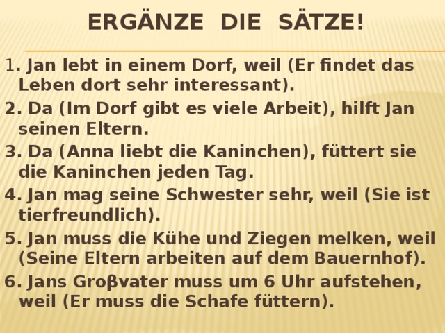 Ergänze die Sätze! 1 . Jan lebt in einem Dorf, weil (Er findet das Leben dort sehr interessant). 2. Da (Im Dorf gibt es viele Arbeit), hilft Jan seinen Eltern. 3. Da (Anna liebt die Kaninchen), füttert sie die Kaninchen jeden Tag. 4. Jan mag seine Schwester sehr, weil (Sie ist tierfreundlich). 5. Jan muss die Kühe und Ziegen melken, weil (Seine Eltern arbeiten auf dem Bauernhof). 6. Jans Groβvater muss um 6 Uhr aufstehen, weil (Er muss die Schafe füttern). 