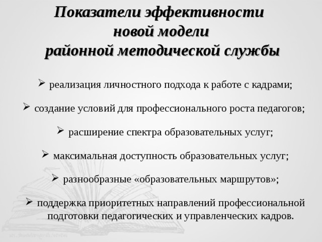 Показатели эффективности  новой модели  районной методической службы реализация личностного подхода к работе с кадрами; создание условий для профессионального роста педагогов; расширение спектра образовательных услуг; максимальная доступность образовательных услуг; разнообразные «образовательных маршрутов»; поддержка приоритетных направлений профессиональной подготовки педагогических и управленческих кадров. 