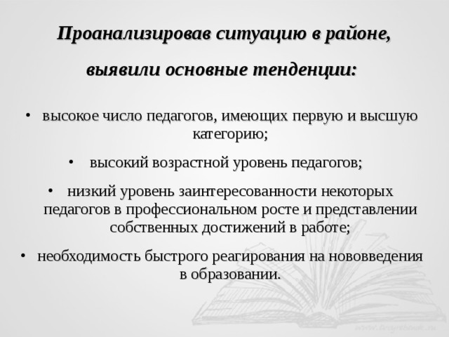 Проанализировав ситуацию в районе, выявили основные тенденции: высокое число педагогов, имеющих первую и высшую категорию; высокий возрастной уровень педагогов; низкий уровень заинтересованности некоторых педагогов в профессиональном росте и представлении собственных достижений в работе; необходимость быстрого реагирования на нововведения в образовании. 