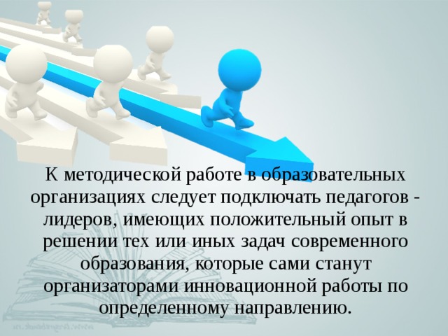 К методической работе в образовательных организациях следует подключать педагогов - лидеров, имеющих положительный опыт в решении тех или иных задач современного образования, которые сами станут организаторами инновационной работы по определенному направлению. 