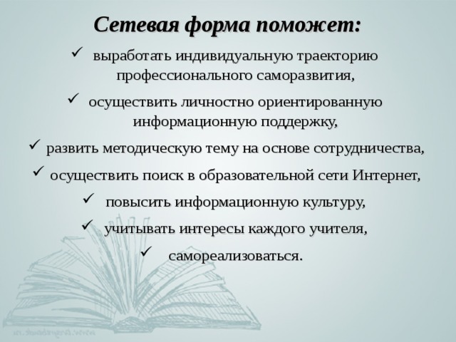 Сетевая форма поможет: выработать индивидуальную траекторию профессионального саморазвития, осуществить личностно ориентированную информационную поддержку, развить методическую тему на основе сотрудничества, осуществить поиск в образовательной сети Интернет, повысить информационную культуру, учитывать интересы каждого учителя, самореализоваться. 