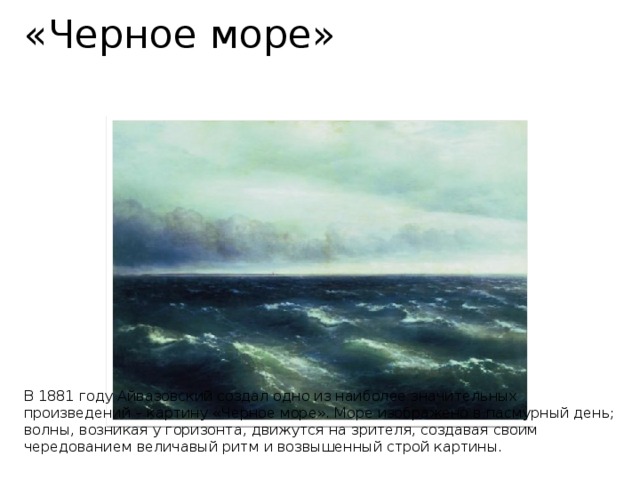 «Черное море»            В 1881 году Айвазовский создал одно из наиболее значительных произведений – картину «Черное море». Море изображено в пасмурный день; волны, возникая у горизонта, движутся на зрителя, создавая своим чередованием величавый ритм и возвышенный строй картины.   