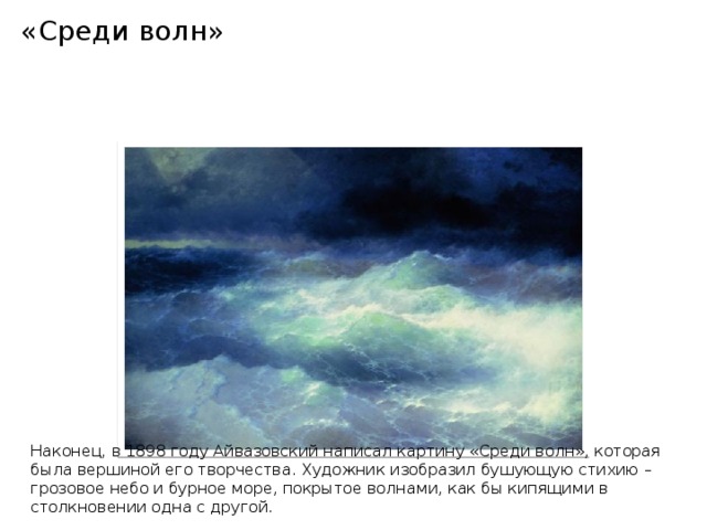 «Среди волн»                Наконец, в 1898 году Айвазовский написал картину «Среди волн», которая была вершиной его творчества. Художник изобразил бушующую стихию – грозовое небо и бурное море, покрытое волнами, как бы кипящими в столкновении одна с другой.    