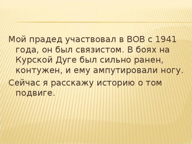 Мой прадед участвовал в ВОВ с 1941 года, он был связистом. В боях на Курской Дуге был сильно ранен, контужен, и ему ампутировали ногу. Сейчас я расскажу историю о том подвиге. 