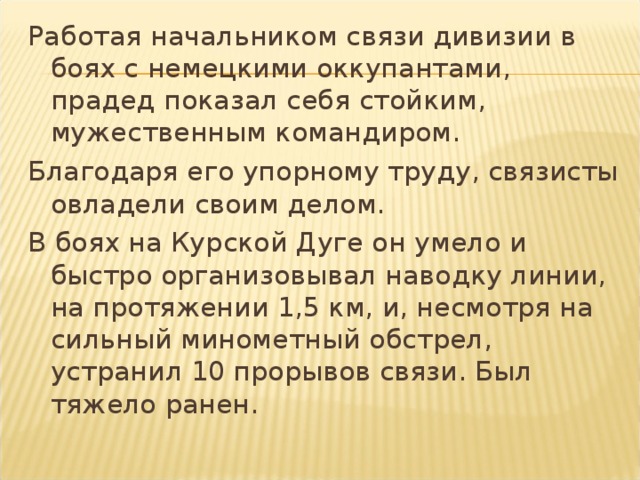 Работая начальником связи дивизии в боях с немецкими оккупантами, прадед показал себя стойким, мужественным командиром. Благодаря его упорному труду, связисты овладели своим делом. В боях на Курской Дуге он умело и быстро организовывал наводку линии, на протяжении 1,5 км, и, несмотря на сильный минометный обстрел, устранил 10 прорывов связи. Был тяжело ранен. 