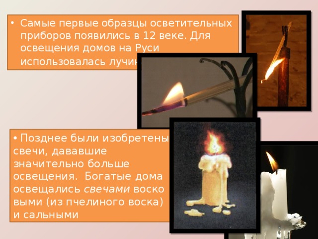 Самые первые образцы осветительных приборов появились в 12 веке. Для освещения домов на Руси использовалась лучина .  Позднее были изобретены свечи, дававшие значительно больше освещения.  Богатые дома освещались  свечами  восковыми (из пчелиного воска) и сальными 