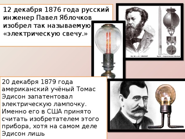 12 декабря 1876 года русский инженер Павел Яблочков изобрел так называемую «электрическую свечу.» 20 декабря 1879 года американский учёный Томас Эдисон запатентовал электрическую лампочку. Именно его в США принято считать изобретателем этого прибора, хотя на самом деле Эдисон лишь усовершенствовал уже существовавшие разработки 