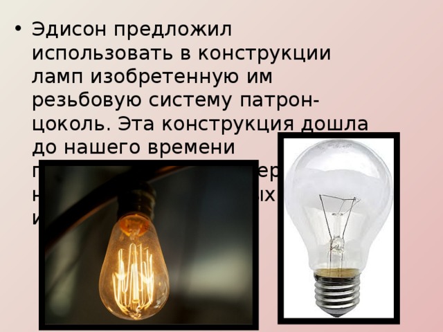 Эдисон предложил использовать в конструкции ламп изобретенную им резьбовую систему патрон-цоколь. Эта конструкция дошла до нашего времени практически, не претерпев никаких существенных изменений. 