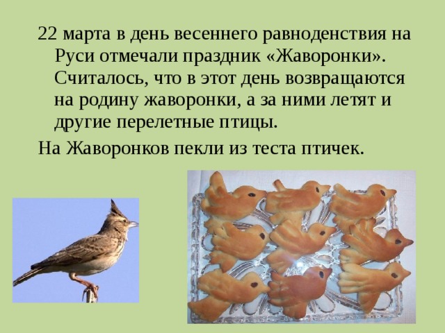 22 марта в день весеннего равноденствия на Руси отмечали праздник «Жаворонки». Считалось, что в этот день возвращаются на родину жаворонки, а за ними летят и другие перелетные птицы. На Жаворонков пекли из теста птичек. 