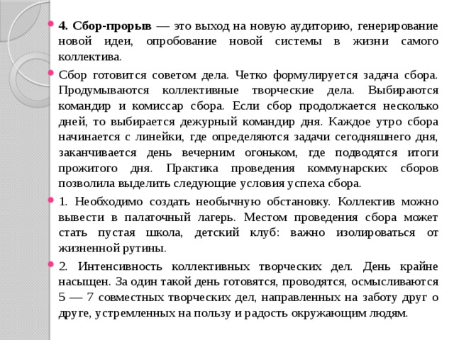 4. Сбор-прорыв — это выход на новую аудиторию, генерирование новой идеи, опробование новой системы в жизни самого коллектива. Сбор готовится советом дела. Четко формулируется задача сбора. Продумываются коллективные творческие дела. Выбираются командир и комиссар сбора. Если сбор продолжается несколько дней, то выбирается дежурный командир дня. Каждое утро сбора начинается с линейки, где определяются задачи сегодняшнего дня, заканчивается день вечерним огоньком, где подводятся итоги прожитого дня. Практика проведения коммунарских сборов позволила выделить следующие условия успеха сбора. 1. Необходимо создать необычную обстановку. Коллектив можно вывести в палаточный лагерь. Местом проведения сбора может стать пустая школа, детский клуб: важно изолироваться от жизненной рутины. 2. Интенсивность коллективных творческих дел. День крайне насыщен. За один такой день готовятся, проводятся, осмысливаются 5 — 7 совместных творческих дел, направленных на заботу друг о друге, устремленных на пользу и радость окружающим людям. 