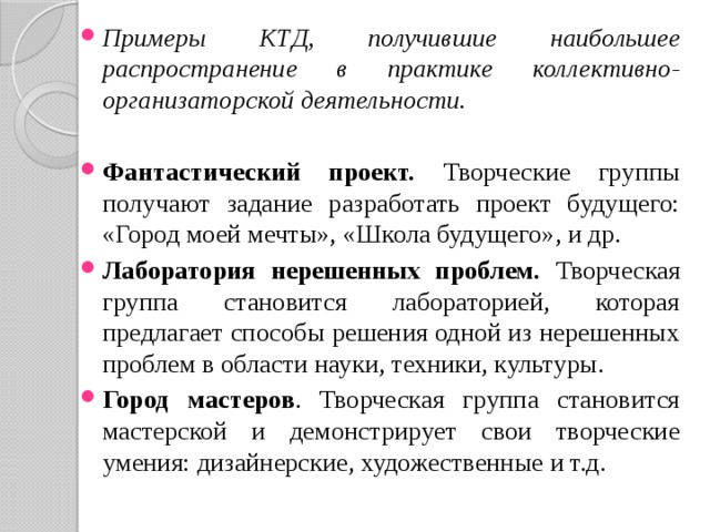 Примеры КТД, получившие наибольшее распространение в практике коллективно-организаторской деятельности. Фантастический проект. Творческие группы получают задание разработать проект будущего: «Город моей мечты», «Школа будущего», и др. Лаборатория нерешенных проблем. Творческая группа становится лабораторией, которая предлагает способы решения одной из нерешенных проблем в области науки, техники, культуры. Город мастеров . Творческая группа становится мастерской и демонстрирует свои творческие умения: дизайнерские, художественные и т.д. 