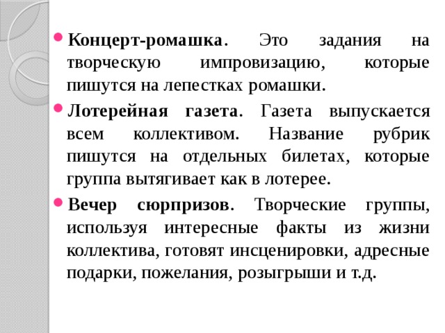 Концерт-ромашка . Это задания на творческую импровизацию, которые пишутся на лепестках ромашки. Лотерейная газета . Газета выпускается всем коллективом. Название рубрик пишутся на отдельных билетах, которые группа вытягивает как в лотерее. Вечер сюрпризов . Творческие группы, используя интересные факты из жизни коллектива, готовят инсценировки, адресные подарки, пожелания, розыгрыши и т.д. 
