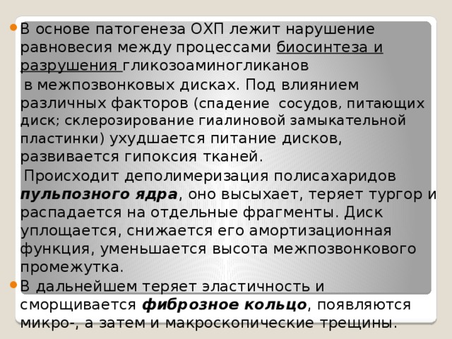 В основе патогенеза ОХП лежит нарушение равновесия между процессами биосинтеза и  разрушения гликозоаминогликанов  в межпозвонковых дисках. Под влиянием различных факторов (спадение сосудов, питающих диск; склерозирование гиалиновой замыкательной пластинки) ухудшается питание дисков, развивается гипоксия тканей.  Происходит деполимеризация полисахаридов пульпозного ядра , оно высыхает, теряет тургор и распадается на отдельные фрагменты. Диск уплощается, снижается его амортизационная функция, уменьшается высота межпозвонкового промежутка. В дальнейшем теряет эластичность и сморщивается фиброзное кольцо , появляются микро-, а затем и макроскопические трещины. 