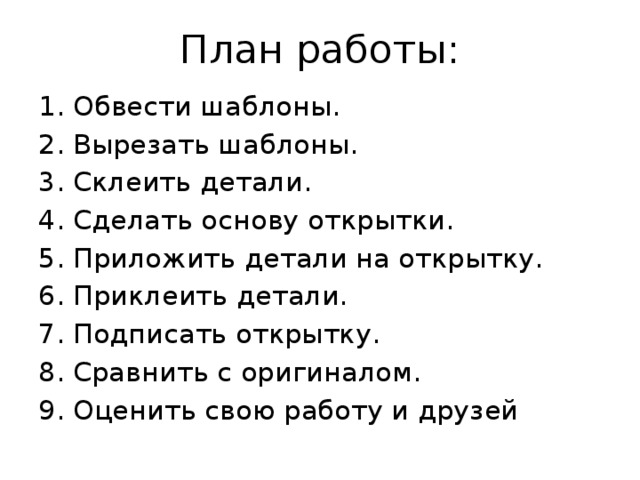 План работы: Обвести шаблоны. Вырезать шаблоны. Склеить детали. Сделать основу открытки. Приложить детали на открытку. Приклеить детали. Подписать открытку. Сравнить с оригиналом. Оценить свою работу и друзей 