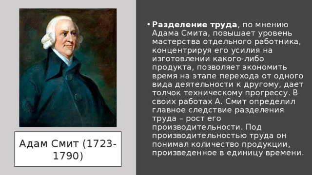 Разделение труда , по мнению Адама Смита, повышает уровень мастерства отдельного работника, концентрируя его усилия на изготовлении какого-либо продукта, позволяет экономить время на этапе перехода от одного вида деятельности к другому, дает толчок техническому прогрессу. В своих работах А. Смит определил главное следствие разделения труда – рост его производительности. Под производительностью труда он понимал количество продукции, произведенное в единицу времени. Адам Смит (1723-1790) 